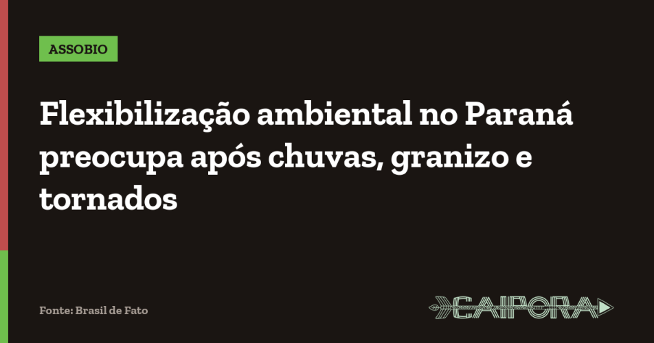 Flexibilização ambiental no Paraná preocupa após chuvas, granizo e tornados